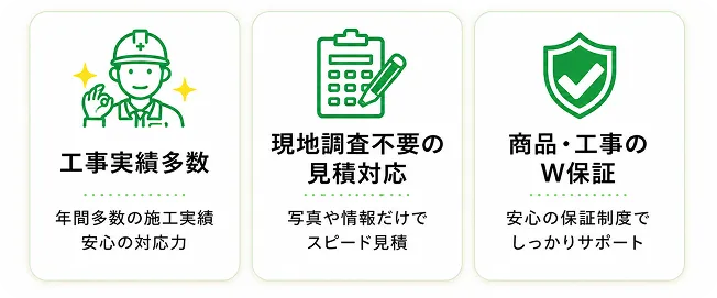 工事事例多数：年間多数の施工実績安心の対応力｜現地調査不要の見積対応：写真や情報だけでスピード見積｜商品・工事のW保証：安心の保証制度でしっかりサポート